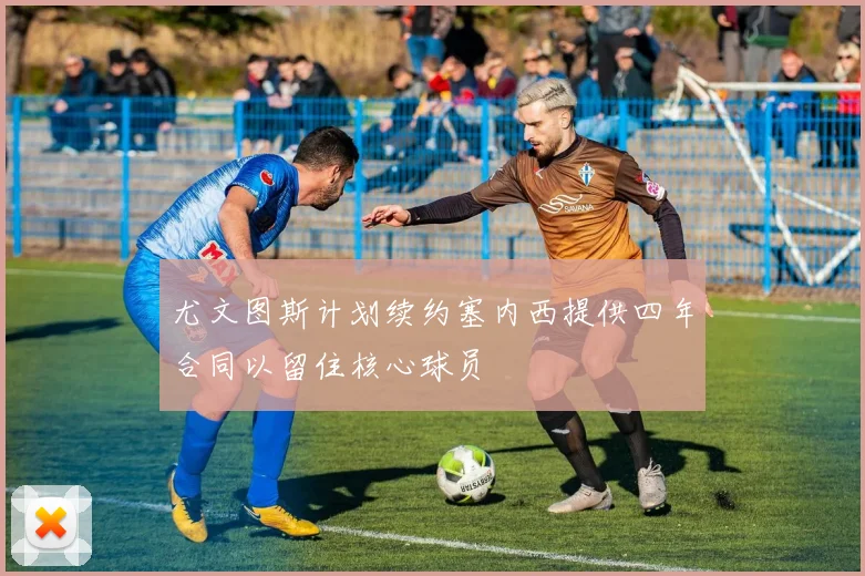 尤文图斯计划续约塞内西提供四年合同以留住核心球员