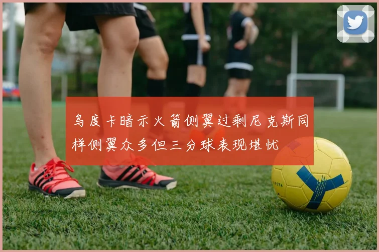 乌度卡暗示火箭侧翼过剩尼克斯同样侧翼众多但三分球表现堪忧