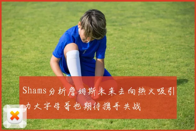 Shams分析詹姆斯未来去向热火吸引力大字母哥也期待携手共战