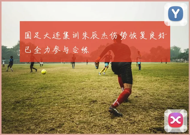 国足大连集训朱辰杰伤势恢复良好已全力参与合练