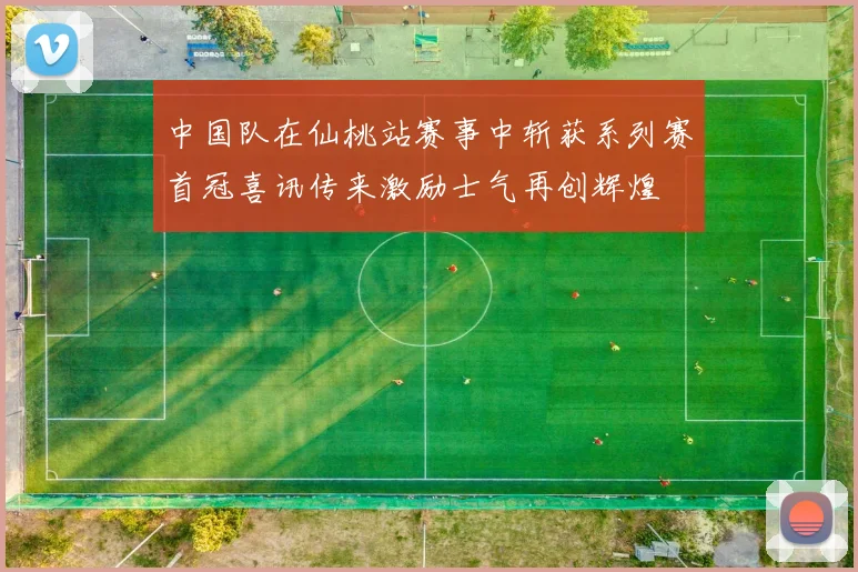 中国队在仙桃站赛事中斩获系列赛首冠喜讯传来激励士气再创辉煌