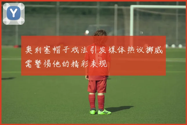 奥利塞帽子戏法引发媒体热议挪威需警惕他的精彩表现