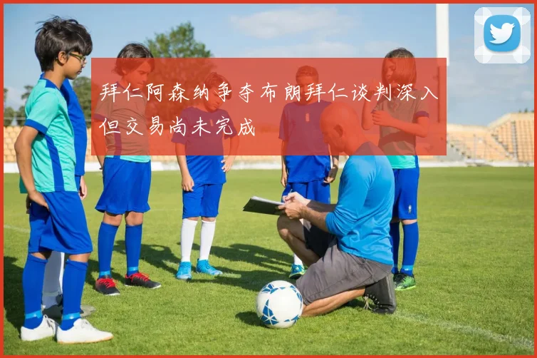 拜仁阿森纳争夺布朗拜仁谈判深入但交易尚未完成