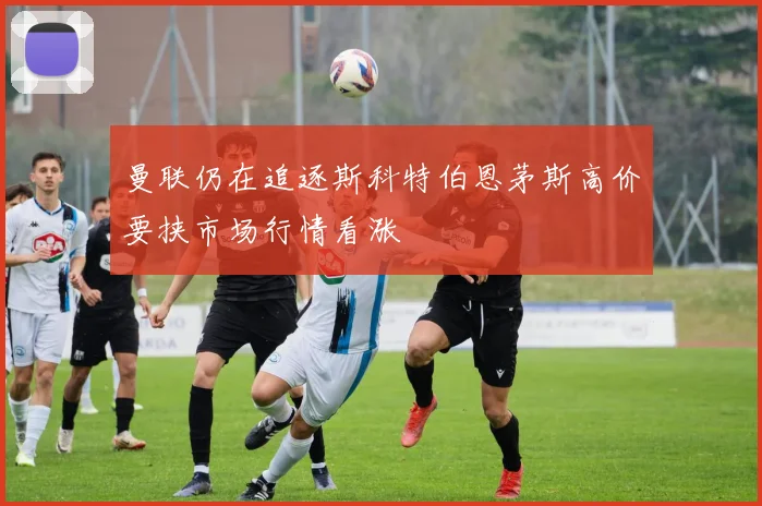 曼联仍在追逐斯科特伯恩茅斯高价要挟市场行情看涨