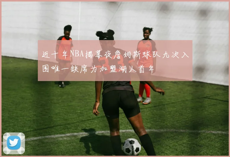近十年NBA揭幕夜詹姆斯球队九次入围唯一缺席为加盟湖人首年