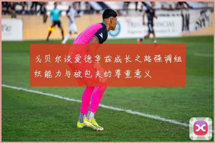 戈贝尔谈爱德华兹成长之路强调组织能力与被包夹的尊重意义