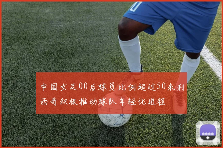 中国女足00后球员比例超过50米利西奇积极推动球队年轻化进程