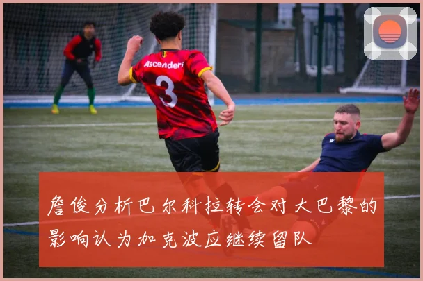 詹俊分析巴尔科拉转会对大巴黎的影响认为加克波应继续留队