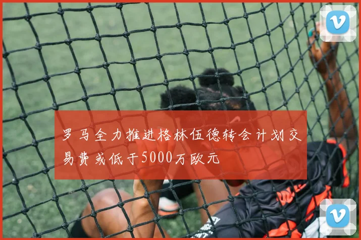 罗马全力推进格林伍德转会计划交易费或低于5000万欧元