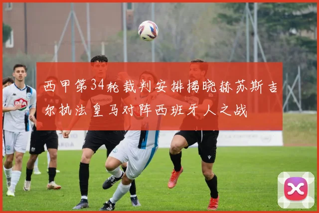 西甲第34轮裁判安排揭晓赫苏斯吉尔执法皇马对阵西班牙人之战