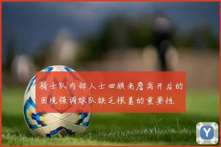骑士队内部人士回顾老詹离开后的困境强调球队缺乏根基的重要性