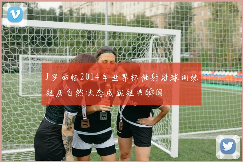 J罗回忆2014年世界杯抽射进球训练经历自然状态成就经典瞬间