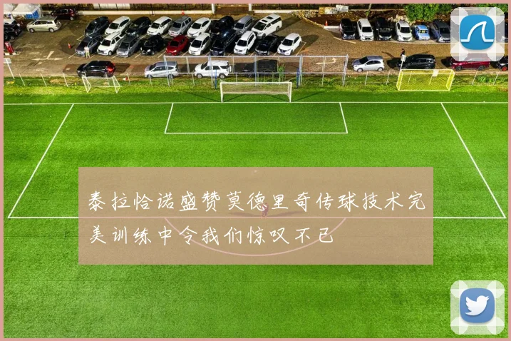 泰拉恰诺盛赞莫德里奇传球技术完美训练中令我们惊叹不已