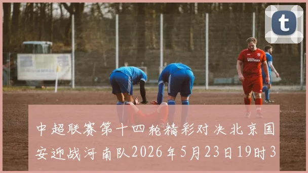 中超联赛第十四轮精彩对决北京国安迎战河南队2026年5月23日19时35分开赛