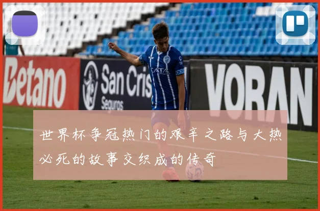 世界杯争冠热门的艰辛之路与大热必死的故事交织成的传奇