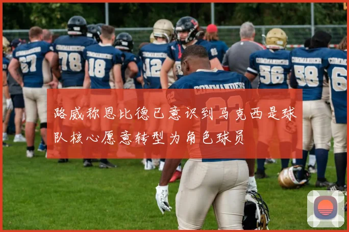 路威称恩比德已意识到马克西是球队核心愿意转型为角色球员