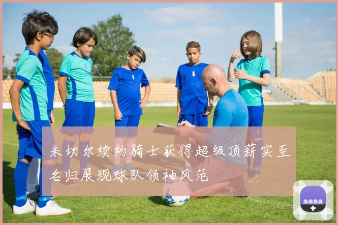 米切尔续约骑士获得超级顶薪实至名归展现球队领袖风范