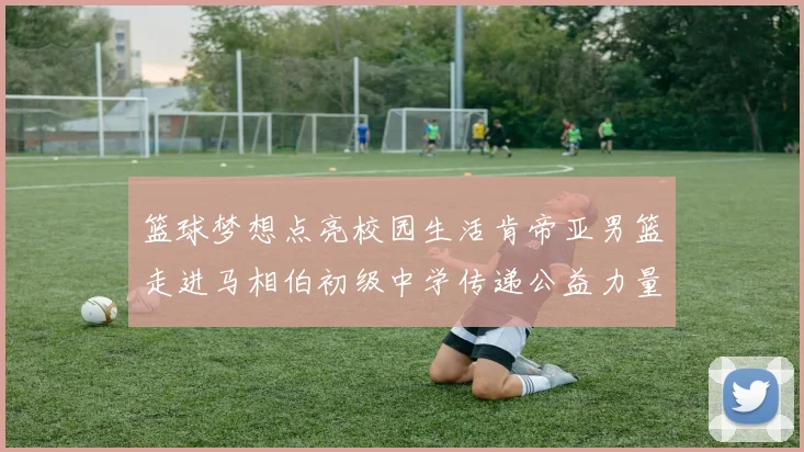 篮球梦想点亮校园生活肯帝亚男篮走进马相伯初级中学传递公益力量