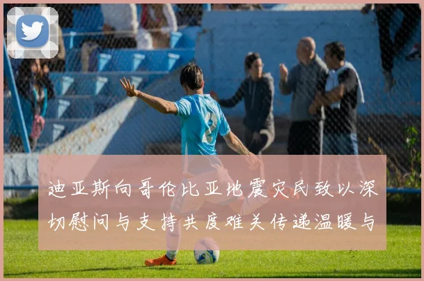 迪亚斯向哥伦比亚地震灾民致以深切慰问与支持共度难关传递温暖与力量
