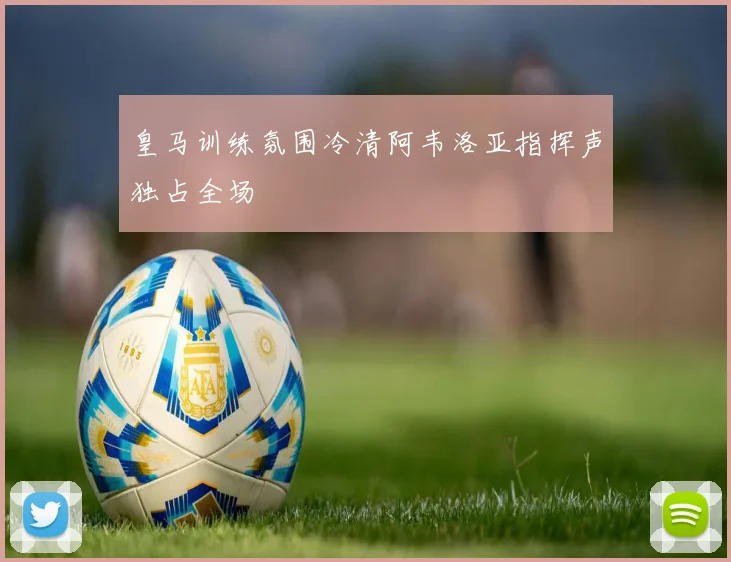 皇马训练氛围冷清阿韦洛亚指挥声独占全场