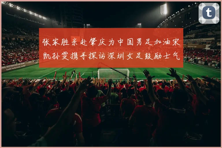张家胜亲赴肇庆为中国男足加油宋凯孙雯携手探访深圳女足鼓励士气