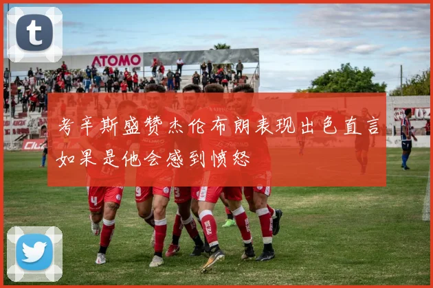 考辛斯盛赞杰伦布朗表现出色直言如果是他会感到愤怒