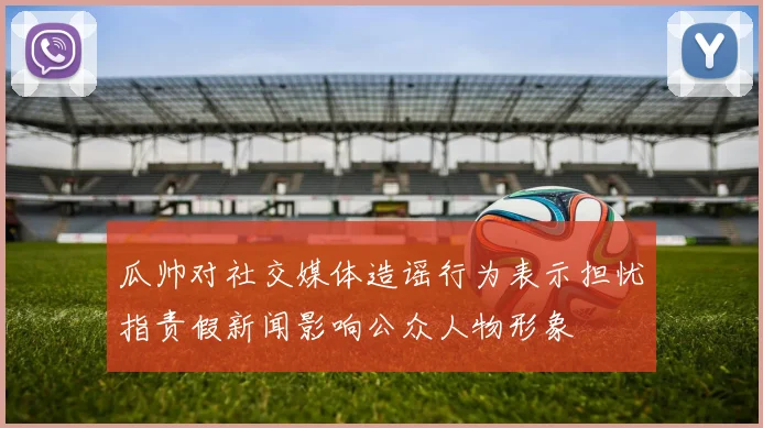 瓜帅对社交媒体造谣行为表示担忧指责假新闻影响公众人物形象