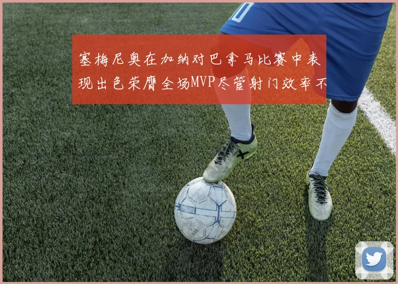 塞梅尼奥在加纳对巴拿马比赛中表现出色荣膺全场MVP尽管射门效率不佳