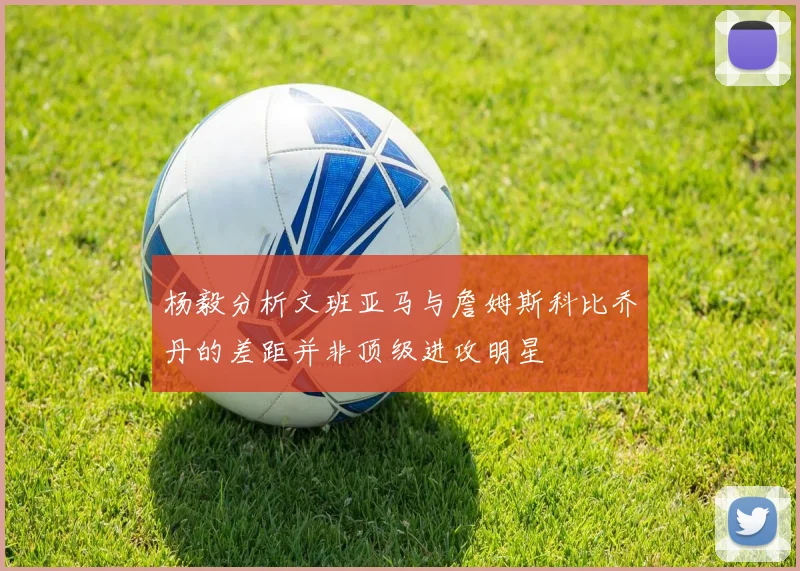 杨毅分析文班亚马与詹姆斯科比乔丹的差距并非顶级进攻明星