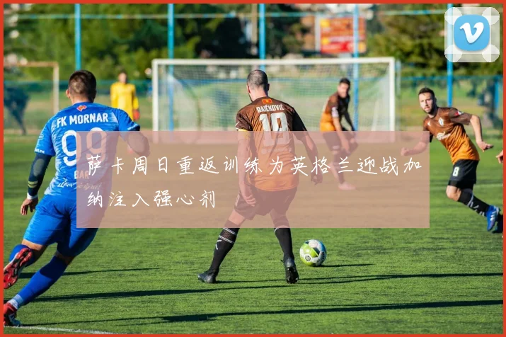 萨卡周日重返训练为英格兰迎战加纳注入强心剂