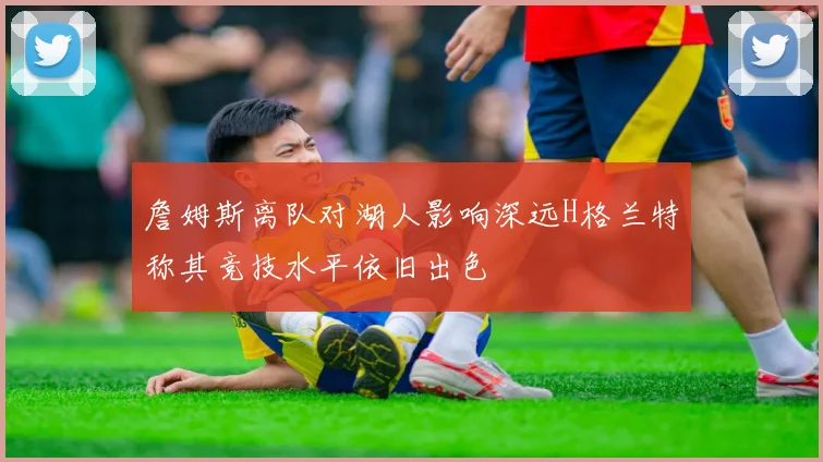 詹姆斯离队对湖人影响深远H格兰特称其竞技水平依旧出色