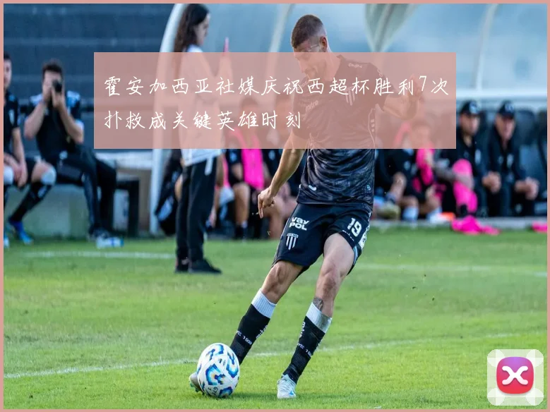 霍安加西亚社媒庆祝西超杯胜利7次扑救成关键英雄时刻