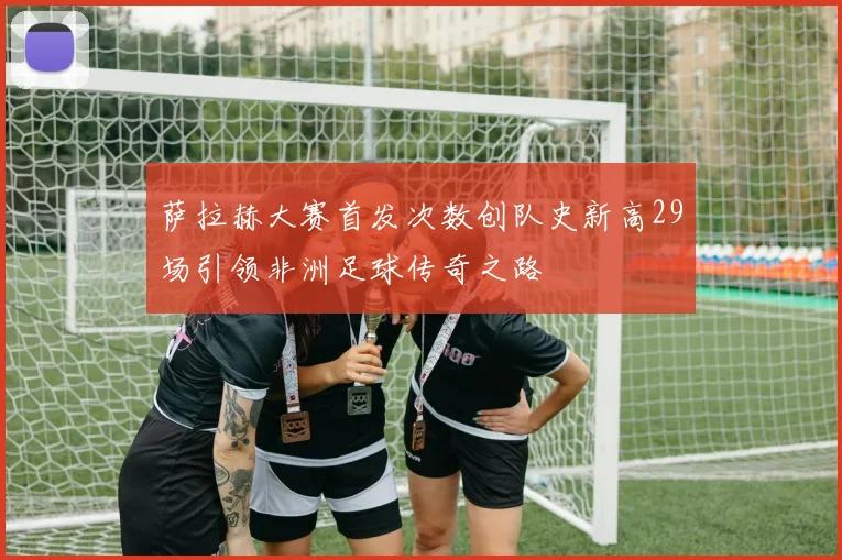 萨拉赫大赛首发次数创队史新高29场引领非洲足球传奇之路