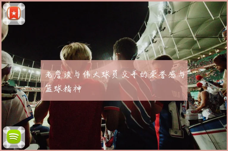 老詹谈与伟大球员交手的荣誉感与篮球精神