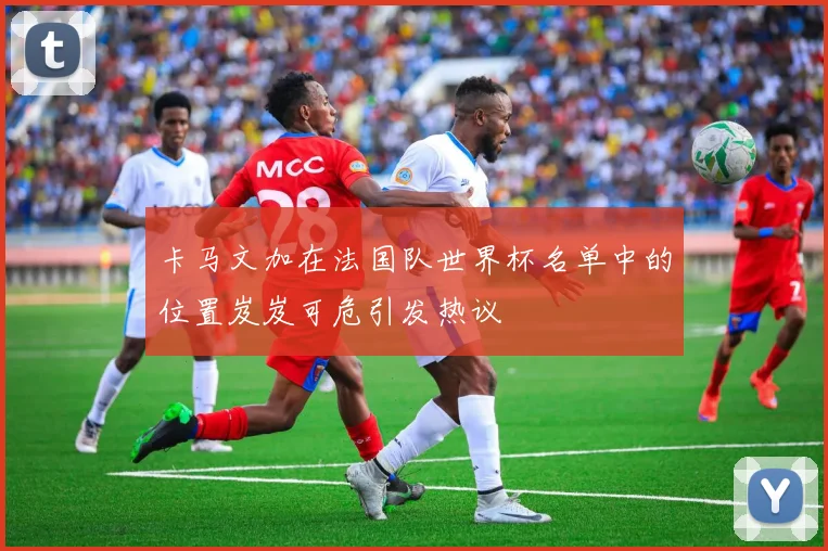 卡马文加在法国队世界杯名单中的位置岌岌可危引发热议