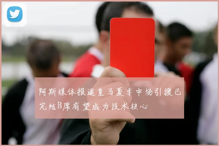 阿斯媒体报道皇马夏季中场引援已完结B席有望成为技术核心
