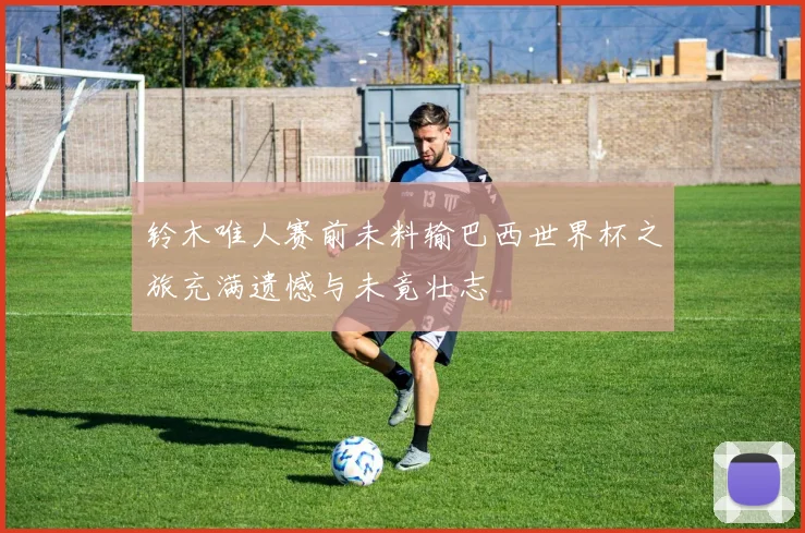 铃木唯人赛前未料输巴西世界杯之旅充满遗憾与未竟壮志