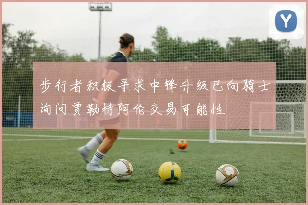 步行者积极寻求中锋升级已向骑士询问贾勒特阿伦交易可能性