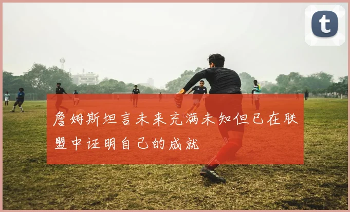 詹姆斯坦言未来充满未知但已在联盟中证明自己的成就