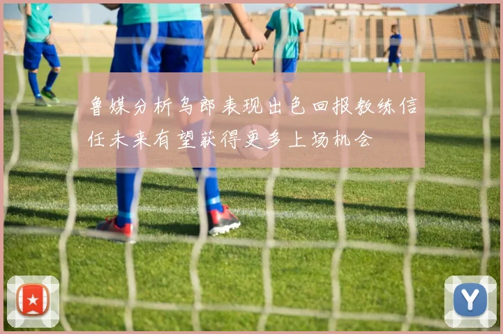 鲁媒分析乌郎表现出色回报教练信任未来有望获得更多上场机会