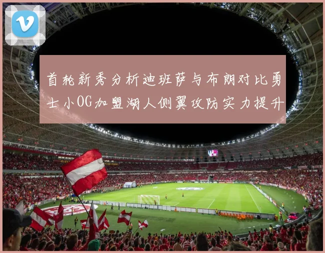 首轮新秀分析迪班萨与布朗对比勇士小OG加盟湖人侧翼攻防实力提升