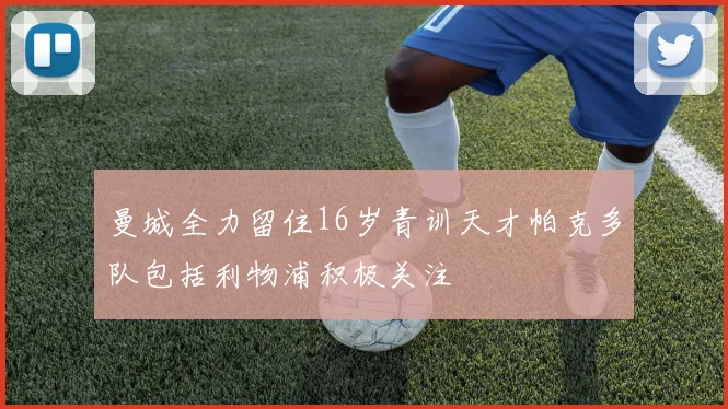 曼城全力留住16岁青训天才帕克多队包括利物浦积极关注